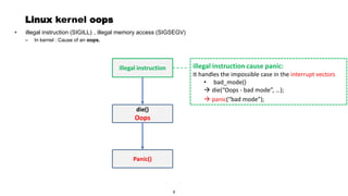 Page 9
Linux kernel oops
, illegal memory access (SIGSEGV)
– In kernel : Cause of an oops.
illegal instruction cause panic:
It handles the impossible case in the interrupt vectors
• bad_mode()
→ die(“Oops - bad mode”, …);
illegal instruction
die()
Oops
Panic()
→ panic(“bad mode”);
• illegal instruction (SIGILL)
8
 