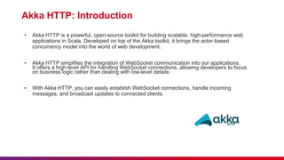 Akka HTTP: Introduction
▪ Akka HTTP is a powerful, open-source toolkit for building scalable, high-performance web
applications in Scala. Developed on top of the Akka toolkit, it brings the actor-based
concurrency model into the world of web development.
▪ Akka HTTP simplifies the integration of WebSocket communication into our applications.
It offers a high-level API for handling WebSocket connections, allowing developers to focus
on business logic rather than dealing with low-level details.
▪ With Akka HTTP, you can easily establish WebSocket connections, handle incoming
messages, and broadcast updates to connected clients.
 