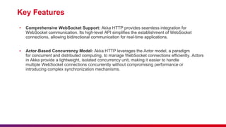 Key Features
▪ Comprehensive WebSocket Support: Akka HTTP provides seamless integration for
WebSocket communication. Its high-level API simplifies the establishment of WebSocket
connections, allowing bidirectional communication for real-time applications.
▪ Actor-Based Concurrency Model: Akka HTTP leverages the Actor model, a paradigm
for concurrent and distributed computing, to manage WebSocket connections efficiently. Actors
in Akka provide a lightweight, isolated concurrency unit, making it easier to handle
multiple WebSocket connections concurrently without compromising performance or
introducing complex synchronization mechanisms.
 