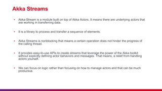Akka Streams
▪ Akka-Stream is a module built on top of Akka Actors. It means there are underlying actors that
are working in transferring data.
▪ It is a library to process and transfer a sequence of elements.
▪ Akka Streams is nonblocking that means a certain operation does not hinder the progress of
the calling thread.
▪ It provides easy-to-use APIs to create streams that leverage the power of the Akka toolkit
without explicitly defining actor behaviors and messages. That means, a relief from handling
actors yourself.
▪ We can focus on logic rather than focusing on how to manage actors and that can be much
productive.
 