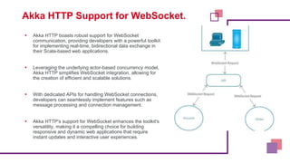 Akka HTTP Support for WebSocket.
▪ Akka HTTP boasts robust support for WebSocket
communication, providing developers with a powerful toolkit
for implementing real-time, bidirectional data exchange in
their Scala-based web applications.
▪ Leveraging the underlying actor-based concurrency model,
Akka HTTP simplifies WebSocket integration, allowing for
the creation of efficient and scalable solutions.
▪ With dedicated APIs for handling WebSocket connections,
developers can seamlessly implement features such as
message processing and connection management.
▪ Akka HTTP's support for WebSocket enhances the toolkit's
versatility, making it a compelling choice for building
responsive and dynamic web applications that require
instant updates and interactive user experiences.
 