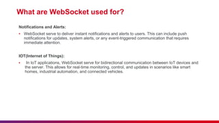 What are WebSocket used for?
Notifications and Alerts:
▪ WebSocket serve to deliver instant notifications and alerts to users. This can include push
notifications for updates, system alerts, or any event-triggered communication that requires
immediate attention.
IOT(Internet of Things):
▪ In IoT applications, WebSocket serve for bidirectional communication between IoT devices and
the server. This allows for real-time monitoring, control, and updates in scenarios like smart
homes, industrial automation, and connected vehicles.
 