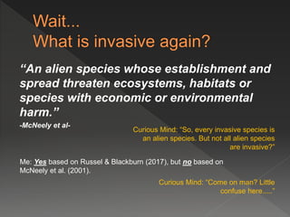 “An alien species whose establishment and
spread threaten ecosystems, habitats or
species with economic or environmental
harm.”
-McNeely et al-
Curious Mind: “So, every invasive species is
an alien species. But not all alien species
are invasive?”
Me: Yes based on Russel & Blackburn (2017), but no based on
McNeely et al. (2001).
Curious Mind: “Come on man? Little
confuse here.....”
 
