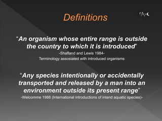 “An organism whose entire range is outside
the country to which it is introduced”
-Shafland and Lewis 1984-
Terminology assosiated with introduced organisms
“Any species intentionally or accidentally
transported and released by a man into an
environment outside its present range”
-Welcomme 1988 (International introductions of inland aquatic species)-
 