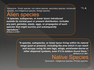 Synonyms : Exotic species, non-native species, secondary species, introduced
species, non-indigenous species, foreign species.
Synonyms : Indigenous species, Primary species.
“A species, subspecies, or lower taxon living within its natural
range (past or present), including the area which it can reach
and occupy using its own legs, wings, wind/water-borne or
other dispersal systems, even if it is seldom found there.”
-McNeely et al. 2001-
“A species, subspecies, or lower taxon introduced
outside its normal past or present distribution; includes
any part, gametes, seeds, eggs, or propagules of such
species that might survive and subsequently
reproduce.”
-McNeely et al 2001-
 