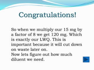 Congratulations!
So when we multiply our 15 mg by
a factor of 8 we get 120 mg. Which
is exactly our LWQ. This is
important because it will cut down
on waste later on.
Now lets figure out how much
diluent we need.

 