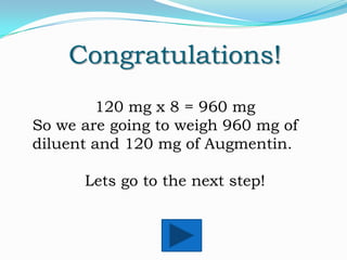Congratulations!
120 mg x 8 = 960 mg
So we are going to weigh 960 mg of
diluent and 120 mg of Augmentin.
Lets go to the next step!

 