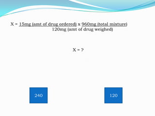 X = 15mg (amt of drug ordered) x 960mg (total mixture)
120mg (amt of drug weighed)

X=?

240

120

 