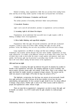 Understanding Alternative Approaches for Systems Building in the Digital Era 9
Related to training, many organizations think that you can learn from reading books
alone and they do not bring outside expertise to help them see beyond their own horizon.
4. Individual Performance Evaluation and Reward
The archaic practices of rewarding individuals hinder team performance.
3. Unrealistic Promises
Agile is not a cure-all and unrealistic promises to organizations can be an obstacle.
2. Assuming Agile Is All About Developers
Organizations do not understand that successful move to agile requires a shift in
thinking at multiple levels of an organization.
1. Silver bullet thinking and superficial adoption
Organizations think that agile will provide productivity and with lack of educated
executives, it leads to some sort of silver bullet, meaning that agile can solve all the
problems. In fact, this thinking does not solve any problems and does not lead to change.
Large organizations are difficult to change and find more challenges adopting
technologies due to inertia and the direction they have taken. Smaller organizations are more
easily maneuvered. It is similar to the difference between an oil tanker and a cruiser boat. The
oil tanker takes a mile to dock while the cruiser is much quicker and maneuver much more
quickly. Just because agile may be perceived as providing many benefits, it does not mean
that it will work without making the hard choices in the organization.
All is not Lost on Agile
Evidence is mounting that agile has delivered the goods. Its adoption has resulted in
benefits to the organizations and teams. The changing landscape in terms of mobility and
time-to-market pressures means agile will continue to find takers. There is also evidence that
agile does better for smaller projects as compared to larger projects. The success rate for
small size projects is much higher (58%) than for large size projects (18%).16
This highlights an interesting fact that large size projects do not necessarily benefit
from agile processes. It could be because all the team members do not have the same
understanding and appreciation for how a project in agile should be run. It is always difficult
to manage a large project, whether agile is used or not. Other reasons could be related to
people and organizational culture instead of agile.
There are steps that an organization’s management can take to ensure that agile and
its benefits are realized. As a CIO I would tackle the agile adoption in a multi-pronged
strategy.
 