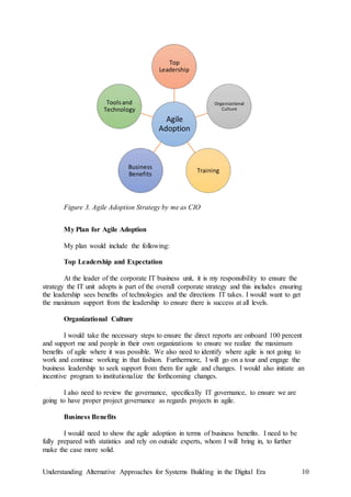 Understanding Alternative Approaches for Systems Building in the Digital Era 10
Figure 3. Agile Adoption Strategy by me as CIO
My Plan for Agile Adoption
My plan would include the following:
Top Leadership and Expectation
At the leader of the corporate IT business unit, it is my responsibility to ensure the
strategy the IT unit adopts is part of the overall corporate strategy and this includes ensuring
the leadership sees benefits of technologies and the directions IT takes. I would want to get
the maximum support from the leadership to ensure there is success at all levels.
Organizational Culture
I would take the necessary steps to ensure the direct reports are onboard 100 percent
and support me and people in their own organizations to ensure we realize the maximum
benefits of agile where it was possible. We also need to identify where agile is not going to
work and continue working in that fashion. Furthermore, I will go on a tour and engage the
business leadership to seek support from them for agile and changes. I would also initiate an
incentive program to institutionalize the forthcoming changes.
I also need to review the governance, specifically IT governance, to ensure we are
going to have proper project governance as regards projects in agile.
Business Benefits
I would need to show the agile adoption in terms of business benefits. I need to be
fully prepared with statistics and rely on outside experts, whom I will bring in, to further
make the case more solid.
Agile
Adoption
Top
Leadership
Organizational
Culture
Training
Business
Benefits
Toolsand
Technology
 