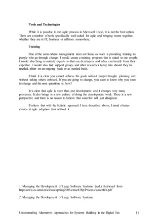 Understanding Alternative Approaches for Systems Building in the Digital Era 11
Tools and Technologies
While it is possible to run agile process in Microsoft Excel, it is not the best option.
There are a number of tools specifically well-suited for agile and bringing teams together,
whether they are in IT, business or offshore somewhere.
Training
One of the areas where management does not focus as much is providing training to
people who go through change. I would create a training program that is suited to our people.
I would also bring in outside experts so that our developers and other can benefit from their
expertise. I would also find support groups and other resources to tap into should they be
needed, either on an ongoing basis or as-needed basis.
I think it is clear you cannot achieve the goals without proper thought, planning and
without taking others onboard. If you are going to change, you want to know why you want
to change and the next questions is: how?
It is clear that agile is more than just development and it changes very many
processes. It also brings in a new culture of doing the development work. There is a new
perspective and there is no reason to believe that waterfall will just disappear.
I believe that with the holistic approach I have described above, I stand a better
chance at agile adoption than without it.
1. Managing the Development of Large Software Systems. (n.d.). Retrieved from
http://www.cs.umd.edu/class/spring2003/cmsc838p/Process/waterfall.pdf
2. Managing the Development of Large Software Systems.
 