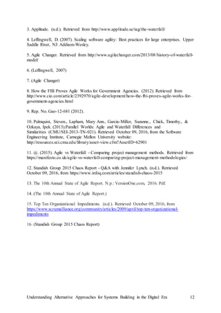 Understanding Alternative Approaches for Systems Building in the Digital Era 12
3. Applitude. (n.d.). Retrieved from http://www.applitude.se/tag/the-waterfall/
4. Leffingwell, D. (2007). Scaling software agility: Best practices for large enterprises. Upper
Saddle River, NJ: Addison-Wesley.
5. Agile Changer. Retrieved from http://www.agilechanger.com/2013/08/history-of-waterfall-
model/
6. (Leffingwell, 2007)
7. (Agile Changer)
8. How the FBI Proves Agile Works for Government Agencies. (2012). Retrieved from
http://www.cio.com/article/2392970/agile-development/how-the-fbi-proves-agile-works-for-
government-agencies.html
9. Rep. No. Gao-12-681 (2012).
10. Palmquist, Steven., Lapham, Mary Ann., Garcia-Miller, Suzanne., Chick, Timothy., &
Ozkaya, Ipek. (2013).Parallel Worlds: Agile and Waterfall Differences and
Similarities (CMU/SEI-2013-TN-021). Retrieved October 09, 2016, from the Software
Engineering Institute, Carnegie Mellon University website:
http://resources.sei.cmu.edu/library/asset-view.cfm?AssetID=62901
11. @. (2015). Agile vs Waterfall - Comparing project management methods. Retrieved from
https://manifesto.co.uk/agile-vs-waterfall-comparing-project-management-methodologies/
12. Standish Group 2015 Chaos Report - Q&A with Jennifer Lynch. (n.d.). Retrieved
October 09, 2016, from https://www.infoq.com/articles/standish-chaos-2015
13. The 10th Annual State of Agile Report. N.p.: VersionOne.com, 2016. Pdf.
14. (The 10th Annual State of Agile Report.)
15. Top Ten Organizational Impediments. (n.d.). Retrieved October 09, 2016, from
https://www.scrumalliance.org/community/articles/2009/april/top-ten-organizational-
impediments
16. (Standish Group 2015 Chaos Report)
 