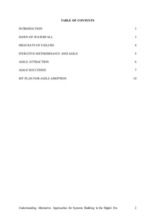 Understanding Alternative Approaches for Systems Building in the Digital Era 2
TABLE OF CONTENTS
INTRODUCTION 3
DAWN OF WATERFALL 3
HIGH RATE OF FAILURE 4
ITERATIVE METHODOLOGY AND AGILE 5
AGILE ATTRACTION 6
AGILE SUCCESSES 7
MY PLAN FOR AGILE ADOPTION 10
 