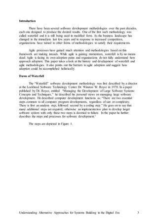 Understanding Alternative Approaches for Systems Building in the Digital Era 3
Introduction
There have been several software development methodologies over the past decades,
each one designed to produce the desired results. One of the first such methodology was
called waterfall and it is still being used in modified form. As the business landscape has
changed in the immediate last few years and in response to increased competition,
organizations have turned to other forms of methodologies to satisfy their requirements.
Agile processes have gained much attention and methodologies based on this
framework are making inroads. While agile is gaining momentum, waterfall is by no means
dead. Agile is facing its own adoption pains and organizations do not fully understand how
approach adoption. This paper takes a look at the history and development of waterfall and
agile methodologies. It also points out the barriers to agile adoption and suggest how
adoption could be accomplished holistically.
Dawn of Waterfall
The “Waterfall” software development methodology was first described by a director
at the Lockheed Software Technology Center Dr. Winston W. Royce in 1970. In a paper
published by Dr. Royce, entitled “Managing the Development of Large Software Systems:
Concepts and Techniques,” he described his personal views on managing large software
development. He described computer development functions as: “There are two essential
steps common to all computer program developments, regardless of size or complexity.
There is first an analysis step, followed second by a coding step.” He goes on to say that
many additional steps are required, otherwise an implementation plan to develop larger
software system with only these two steps is doomed to failure. In the paper he further
describes the steps and processes for software development.1
The steps are depicted in Figure 1.
 