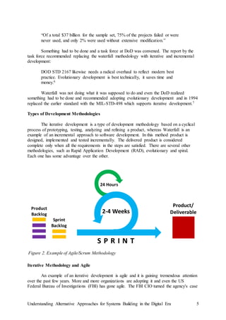 Understanding Alternative Approaches for Systems Building in the Digital Era 5
“Of a total $37 billion for the sample set, 75% of the projects failed or were
never used, and only 2% were used without extensive modiﬁcation.”
Something had to be done and a task force at DoD was convened. The report by the
task force recommended replacing the waterfall methodology with iterative and incremental
development:
DOD STD 2167 likewise needs a radical overhaul to reflect modern best
practice. Evolutionary development is best technically, it saves time and
money.6
Waterfall was not doing what it was supposed to do and even the DoD realized
something had to be done and recommended adopting evolutionary development and in 1994
replaced the earlier standard with the MIL-STD-498 which supports iterative development.7
Types of Development Methodologies
The iterative development is a type of development methodology based on a cyclical
process of prototyping, testing, analyzing and refining a product, whereas Waterfall is an
example of an incremental approach to software development. In this method product is
designed, implemented and tested incrementally. The delivered product is considered
complete only when all the requirements in the steps are satisfied. There are several other
methodologies, such as Rapid Application Development (RAD), evolutionary and spiral.
Each one has some advantage over the other.
Iterative Methodology and Agile
An example of an iterative development is agile and it is gaining tremendous attention
over the past few years. More and more organizations are adopting it and even the US
Federal Bureau of Investigations (FBI) has gone agile. The FBI CIO turned the agency's case
Figure 2. Example of Agile/Scrum Methodology
 