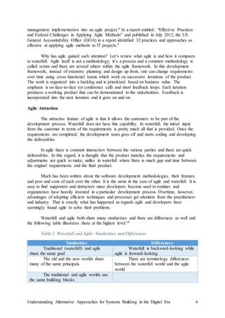 Understanding Alternative Approaches for Systems Building in the Digital Era 6
management implementation into an agile project.8 In a report entitled: “Effective Practices
and Federal Challenges in Applying Agile Methods” and published in July 2012, the US
General Accountability Office (GOA) in a report identified 32 practices and approaches as
effective at applying agile methods to IT projects.9
Why has agile gained such attention? Let’s review what agile is and how it compares
to waterfall. Agile itself is not a methodology; it’s a process and a common methodology is
called scrum and there are several others within the agile framework. In this development
framework, instead of extensive planning and design up front, one can change requirements
over time using cross-functional teams which work on successive iterations of the product.
The work is organized into a backlog and is prioritized based on business value. The
emphasis is on face-to-face (or conference call) and short feedback loops. Each iteration
produces a working product that can be demonstrated to the stakeholders. Feedback is
incorporated into the next iteration and it goes on and on.
Agile Attraction
The attractive feature of agile is that it allows the customers to be part of the
development process. Waterfall does not have this capability. In waterfall, the initial input
from the customer in terms of the requirements is pretty much all that is provided. Once the
requirements are completed, the development team goes off and starts coding and developing
the deliverables.
In agile there is constant interaction between the various parties and there are quick
deliverables. In this regard, it is thought that the product matches the requirements and
adjustments are quick to make, unlike in waterfall where there is much gap and time between
the original requirements and the final product.
Much has been written about the software development methodologies, their features
and pros and cons of each over the other. It is the same in the case of agile and waterfall. It is
easy to find supporters and detractors since developers become used to routines and
organization have heavily invested in a particular development process. Overtime, however,
advantages of adopting efficient techniques and processes get attention from the practitioners
and industry. That is exactly what has happened as regards agile and developers have
seemingly found agile to solve their problems.
Waterfall and agile both share many similarities and there are differences as well and
the following table illustrates these at the highest level.10
Table 1. Waterfall and Agile: Similarities and Differences
Similarities Differences
Traditional (waterfall) and agile
share the same goal
Waterfall is backward-looking while
agile is forward-looking
The old and the new worlds share
many of the same principals
There are terminology differences
between the waterfall world and the agile
world
The traditional and agile worlds use
the same building blocks
 