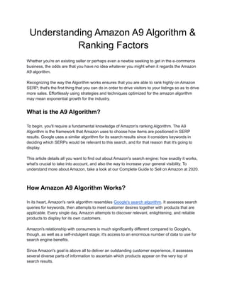 Understanding Amazon A9 Algorithm &
Ranking Factors
Whether you're an existing seller or perhaps even a newbie seeking to get in the e-commerce
business, the odds are that you have no idea whatever you might when it regards the Amazon
A9 algorithm.
Recognizing the way the Algorithm works ensures that you are able to rank highly on Amazon
SERP; that's the first thing that you can do in order to drive visitors to your listings so as to drive
more sales. Effortlessly using strategies and techniques optimized for the amazon algorithm
may mean exponential growth for the industry.
What is the A9 Algorithm?
To begin, you'll require a fundamental knowledge of Amazon's ranking Algorithm. The A9
Algorithm is the framework that Amazon uses to choose how items are positioned in SERP
results. Google uses a similar algorithm for its search results since it considers keywords in
deciding which SERPs would be relevant to this search, and for that reason that it's going to
display.
This article details all you want to find out about Amazon's search engine: how exactly it works,
what's crucial to take into account, and also the way to increase your general visibility. To
understand more about Amazon, take a look at our Complete Guide to Sell on Amazon at 2020.
How Amazon A9 Algorithm Works?
In its heart, Amazon's rank algorithm resembles Google's search algorithm. It assesses search
queries for keywords, then attempts to meet customer desires together with products that are
applicable. Every single day, Amazon attempts to discover relevant, enlightening, and reliable
products to display for its own customers.
Amazon's relationship with consumers is much significantly different compared to Google's,
though, as well as a self-indulgent stage; it's access to an enormous number of data to use for
search engine benefits.
Since Amazon's goal is above all to deliver an outstanding customer experience, it assesses
several diverse parts of information to ascertain which products appear on the very top of
search results.
 