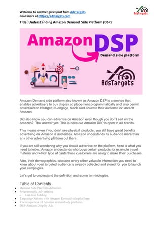 Welcome to another great post from AdsTargets
Read more at https://adstargets.com
Title: Understanding Amazon Demand Side Platform (DSP)
Amazon Demand side platform also known as Amazon DSP is a service that
enables advertisers to buy display ad placement programmatically and also permit
advertisers to retarget, re-engage, reach and educate their audience on and off
Amazon.
Did also know you can advertise on Amazon even though you don’t sell on the
Amazon?. The answer yes! This is because Amazon DSP is open to all brands.
This means even if you don’t see physical products, you still have great benefits
advertising on Amazon is audiences. Amazon understands its audience more than
any other advertising platform out there.
If you are still wondering why you should advertise on the platform, here is what you
need to know. Amazon understands who buys certain products for example travel
material and which type of cards those customers are using to make their purchases.
Also, their demographics, locations every other valuable information you need to
know about your targeted audience is already collected and stored for you to launch
your campaigns.
Let’s get to understand the definition and some terminologies.
Table of Contents
• Demand Side Platform definition
• Programmatic Advertising
o Real-time bidding
• Targeting Options with Amazon Demand-side platform
• The uniqueness of Amazon demand side platform
• DSP Amazon Display Ads
 