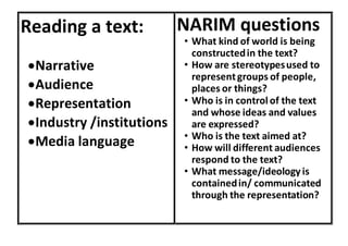 Reading a text:
Narrative
Audience
Representation
Industry /institutions
Media language
NARIM questions
• What kind of world is being
constructedin the text?
• How are stereotypesused to
representgroups of people,
places or things?
• Who is in control of the text
and whose ideas and values
are expressed?
• Who is the text aimed at?
• How will different audiences
respond to the text?
• What message/ideology is
containedin/ communicated
through the representation?
 