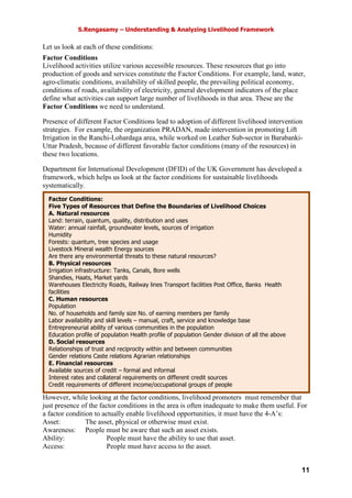 S.Rengasamy – Understanding & Analyzing Livelihood Framework
11
Let us look at each of these conditions:
Factor Conditions
Livelihood activities utilize various accessible resources. These resources that go into
production of goods and services constitute the Factor Conditions. For example, land, water,
agro-climatic conditions, availability of skilled people, the prevailing political economy,
conditions of roads, availability of electricity, general development indicators of the place
define what activities can support large number of livelihoods in that area. These are the
Factor Conditions we need to understand.
Presence of different Factor Conditions lead to adoption of different livelihood intervention
strategies. For example, the organization PRADAN, made intervention in promoting Lift
Irrigation in the Ranchi-Lohardaga area, while worked on Leather Sub-sector in Barabanki-
Uttar Pradesh, because of different favorable factor conditions (many of the resources) in
these two locations.
Department for International Development (DFID) of the UK Government has developed a
framework, which helps us look at the factor conditions for sustainable livelihoods
systematically.
However, while looking at the factor conditions, livelihood promoters must remember that
just presence of the factor conditions in the area is often inadequate to make them useful. For
a factor condition to actually enable livelihood opportunities, it must have the 4-A’s:
Asset: The asset, physical or otherwise must exist.
Awareness: People must be aware that such an asset exists.
Ability: People must have the ability to use that asset.
Access: People must have access to the asset.
Factor Conditions:
Five Types of Resources that Define the Boundaries of Livelihood Choices
A. Natural resources
Land: terrain, quantum, quality, distribution and uses
Water: annual rainfall, groundwater levels, sources of irrigation
Humidity
Forests: quantum, tree species and usage
Livestock Mineral wealth Energy sources
Are there any environmental threats to these natural resources?
B. Physical resources
Irrigation infrastructure: Tanks, Canals, Bore wells
Shandies, Haats, Market yards
Warehouses Electricity Roads, Railway lines Transport facilities Post Office, Banks Health
facilities
C. Human resources
Population
No. of households and family size No. of earning members per family
Labor availability and skill levels – manual, craft, service and knowledge base
Entrepreneurial ability of various communities in the population
Education profile of population Health profile of population Gender division of all the above
D. Social resources
Relationships of trust and reciprocity within and between communities
Gender relations Caste relations Agrarian relationships
E. Financial resources
Available sources of credit – formal and informal
Interest rates and collateral requirements on different credit sources
Credit requirements of different income/occupational groups of people
Savings mechanisms Other financial services
 