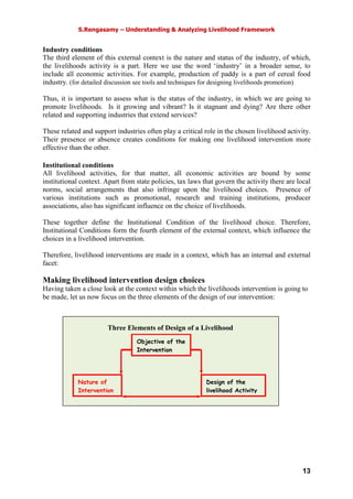 S.Rengasamy – Understanding & Analyzing Livelihood Framework
13
Industry conditions
The third element of this external context is the nature and status of the industry, of which,
the livelihoods activity is a part. Here we use the word ‘industry’ in a broader sense, to
include all economic activities. For example, production of paddy is a part of cereal food
industry. (for detailed discussion see tools and techniques for designing livelihoods promotion)
Thus, it is important to assess what is the status of the industry, in which we are going to
promote livelihoods. Is it growing and vibrant? Is it stagnant and dying? Are there other
related and supporting industries that extend services?
These related and support industries often play a critical role in the chosen livelihood activity.
Their presence or absence creates conditions for making one livelihood intervention more
effective than the other.
Institutional conditions
All livelihood activities, for that matter, all economic activities are bound by some
institutional context. Apart from state policies, tax laws that govern the activity there are local
norms, social arrangements that also infringe upon the livelihood choices. Presence of
various institutions such as promotional, research and training institutions, producer
associations, also has significant influence on the choice of livelihoods.
These together define the Institutional Condition of the livelihood choice. Therefore,
Institutional Conditions form the fourth element of the external context, which influence the
choices in a livelihood intervention.
Therefore, livelihood interventions are made in a context, which has an internal and external
facet:
Making livelihood intervention design choices
Having taken a close look at the context within which the livelihoods intervention is going to
be made, let us now focus on the three elements of the design of our intervention:
Nature of
Intervention
Objective of the
Intervention
Design of the
livelihood Activity
Three Elements of Design of a Livelihood
 