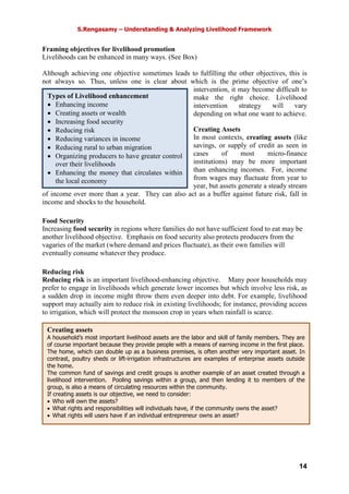 S.Rengasamy – Understanding & Analyzing Livelihood Framework
14
Creating assets
A household’s most important livelihood assets are the labor and skill of family members. They are
of course important because they provide people with a means of earning income in the first place.
The home, which can double up as a business premises, is often another very important asset. In
contrast, poultry sheds or lift-irrigation infrastructures are examples of enterprise assets outside
the home.
The common fund of savings and credit groups is another example of an asset created through a
livelihood intervention. Pooling savings within a group, and then lending it to members of the
group, is also a means of circulating resources within the community.
If creating assets is our objective, we need to consider:
• Who will own the assets?
• What rights and responsibilities will individuals have, if the community owns the asset?
• What rights will users have if an individual entrepreneur owns an asset?
Types of Livelihood enhancement
• Enhancing income
• Creating assets or wealth
• Increasing food security
• Reducing risk
• Reducing variances in income
• Reducing rural to urban migration
• Organizing producers to have greater control
over their livelihoods
• Enhancing the money that circulates within
the local economy
Framing objectives for livelihood promotion
Livelihoods can be enhanced in many ways. (See Box)
Although achieving one objective sometimes leads to fulfilling the other objectives, this is
not always so. Thus, unless one is clear about which is the prime objective of one’s
intervention, it may become difficult to
make the right choice. Livelihood
intervention strategy will vary
depending on what one want to achieve.
Creating Assets
In most contexts, creating assets (like
savings, or supply of credit as seen in
cases of most micro-finance
institutions) may be more important
than enhancing incomes. For, income
from wages may fluctuate from year to
year, but assets generate a steady stream
of income over more than a year. They can also act as a buffer against future risk, fall in
income and shocks to the household.
Food Security
Increasing food security in regions where families do not have sufficient food to eat may be
another livelihood objective. Emphasis on food security also protects producers from the
vagaries of the market (where demand and prices fluctuate), as their own families will
eventually consume whatever they produce.
Reducing risk
Reducing risk is an important livelihood-enhancing objective. Many poor households may
prefer to engage in livelihoods which generate lower incomes but which involve less risk, as
a sudden drop in income might throw them even deeper into debt. For example, livelihood
support may actually aim to reduce risk in existing livelihoods; for instance, providing access
to irrigation, which will protect the monsoon crop in years when rainfall is scarce.
 