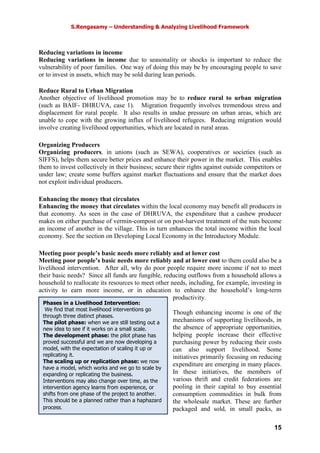 S.Rengasamy – Understanding & Analyzing Livelihood Framework
15
Phases in a Livelihood Intervention:
We find that most livelihood interventions go
through three distinct phases.
The pilot phase: when we are still testing out a
new idea to see if it works on a small scale.
The development phase: the pilot phase has
proved successful and we are now developing a
model, with the expectation of scaling it up or
replicating it.
The scaling up or replication phase: we now
have a model, which works and we go to scale by
expanding or replicating the business.
Interventions may also change over time, as the
intervention agency learns from experience, or
shifts from one phase of the project to another.
This should be a planned rather than a haphazard
process.
Reducing variations in income
Reducing variations in income due to seasonality or shocks is important to reduce the
vulnerability of poor families. One way of doing this may be by encouraging people to save
or to invest in assets, which may be sold during lean periods.
Reduce Rural to Urban Migration
Another objective of livelihood promotion may be to reduce rural to urban migration
(such as BAIF- DHRUVA, case 1). Migration frequently involves tremendous stress and
displacement for rural people. It also results in undue pressure on urban areas, which are
unable to cope with the growing influx of livelihood refugees. Reducing migration would
involve creating livelihood opportunities, which are located in rural areas.
Organizing Producers
Organizing producers, in unions (such as SEWA), cooperatives or societies (such as
SIFFS), helps them secure better prices and enhance their power in the market. This enables
them to invest collectively in their business; secure their rights against outside competitors or
under law; create some buffers against market fluctuations and ensure that the market does
not exploit individual producers.
Enhancing the money that circulates
Enhancing the money that circulates within the local economy may benefit all producers in
that economy. As seen in the case of DHRUVA, the expenditure that a cashew producer
makes on either purchase of vermin-compost or on post-harvest treatment of the nuts become
an income of another in the village. This in turn enhances the total income within the local
economy. See the section on Developing Local Economy in the Introductory Module.
Meeting poor people’s basic needs more reliably and at lower cost
Meeting poor people’s basic needs more reliably and at lower cost to them could also be a
livelihood intervention. After all, why do poor people require more income if not to meet
their basic needs? Since all funds are fungible, reducing outflows from a household allows a
household to reallocate its resources to meet other needs, including, for example, investing in
activity to earn more income, or in education to enhance the household’s long-term
productivity.
Though enhancing income is one of the
mechanisms of supporting livelihoods, in
the absence of appropriate opportunities,
helping people increase their effective
purchasing power by reducing their costs
can also support livelihood. Some
initiatives primarily focusing on reducing
expenditure are emerging in many places.
In these initiatives, the members of
various thrift and credit federations are
pooling in their capital to buy essential
consumption commodities in bulk from
the wholesale market. These are further
packaged and sold, in small packs, as
 