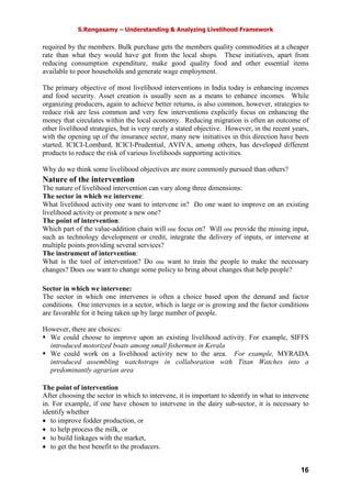 S.Rengasamy – Understanding & Analyzing Livelihood Framework
16
required by the members. Bulk purchase gets the members quality commodities at a cheaper
rate than what they would have got from the local shops. These initiatives, apart from
reducing consumption expenditure, make good quality food and other essential items
available to poor households and generate wage employment.
The primary objective of most livelihood interventions in India today is enhancing incomes
and food security. Asset creation is usually seen as a means to enhance incomes. While
organizing producers, again to achieve better returns, is also common, however, strategies to
reduce risk are less common and very few interventions explicitly focus on enhancing the
money that circulates within the local economy. Reducing migration is often an outcome of
other livelihood strategies, but is very rarely a stated objective. However, in the recent years,
with the opening up of the insurance sector, many new initiatives in this direction have been
started. ICICI-Lombard, ICICI-Prudential, AVIVA, among others, has developed different
products to reduce the risk of various livelihoods supporting activities.
Why do we think some livelihood objectives are more commonly pursued than others?
Nature of the intervention
The nature of livelihood intervention can vary along three dimensions:
The sector in which we intervene:
What livelihood activity one want to intervene in? Do one want to improve on an existing
livelihood activity or promote a new one?
The point of intervention:
Which part of the value-addition chain will one focus on? Will one provide the missing input,
such as technology development or credit, integrate the delivery of inputs, or intervene at
multiple points providing several services?
The instrument of intervention:
What is the tool of intervention? Do one want to train the people to make the necessary
changes? Does one want to change some policy to bring about changes that help people?
Sector in which we intervene:
The sector in which one intervenes is often a choice based upon the demand and factor
conditions. One intervenes in a sector, which is large or is growing and the factor conditions
are favorable for it being taken up by large number of people.
However, there are choices:
We could choose to improve upon an existing livelihood activity. For example, SIFFS
introduced motorized boats among small fishermen in Kerala
We could work on a livelihood activity new to the area. For example, MYRADA
introduced assembling watchstraps in collaboration with Titan Watches into a
predominantly agrarian area
The point of intervention
After choosing the sector in which to intervene, it is important to identify in what to intervene
in. For example, if one have chosen to intervene in the dairy sub-sector, it is necessary to
identify whether
• to improve fodder production, or
• to help process the milk, or
• to build linkages with the market,
• to get the best benefit to the producers.
 