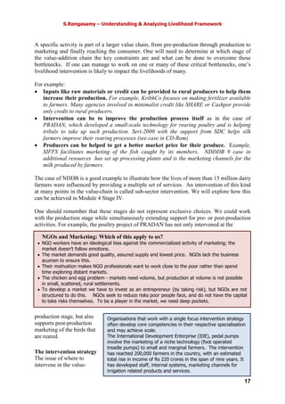 S.Rengasamy – Understanding & Analyzing Livelihood Framework
17
Organisations that work with a single focus intervention strategy
often develop core competencies in their respective specialisation
and may achieve scale.
The International Development Enterprise (IDE), pedal pumps
involve the marketing of a niche technology (foot operated
treadle pumps) to small and marginal farmers. The intervention
has reached 200,000 farmers in the country, with an estimated
total rise in income of Rs 220 crores in the span of nine years. It
has developed staff, internal systems, marketing channels for
irrigation related products and services.
NGOs and Marketing: Which of this apply to us?
• NGO workers have an ideological bias against the commercialized activity of marketing; the
market doesn’t follow emotions.
• The market demands good quality, assured supply and lowest price. NGOs lack the business
acumen to ensure this.
• Their motivation makes NGO professionals want to work close to the poor rather than spend
time exploring distant markets.
• The chicken and egg problem - markets need volume, but production at volume is not possible
in small, scattered, rural settlements.
• To develop a market we have to invest as an entrepreneur (by taking risk), but NGOs are not
structured to do this. NGOs seek to reduce risks poor people face, and do not have the capital
to take risks themselves. To be a player in the market, we need deep pockets.
A specific activity is part of a larger value chain, from pre-production through production to
marketing and finally reaching the consumer. One will need to determine at which stage of
the value-addition chain the key constraints are and what can be done to overcome these
bottlenecks. If one can manage to work on one or many of these critical bottlenecks, one’s
livelihood intervention is likely to impact the livelihoods of many.
For example:
• Inputs like raw materials or credit can be provided to rural producers to help them
increase their production. For example, KribhCo focuses on making fertilizer available
to farmers. Many agencies involved in minimalist credit like SHARE or Cashpor provide
only credit to rural producers.
• Intervention can be to improve the production process itself as in the case of
PRADAN, which developed a small-scale technology for rearing poultry and is helping
tribals to take up such production. Seri-2000 with the support from SDC helps silk
farmers improve their rearing processes (see case in CD-Rom)
• Producers can be helped to get a better market price for their produce. Example,
SIFFS facilitates marketing of the fish caught by its members. NDDDB 9 case in
additional resources has set up processing plants and is the marketing channels for the
milk produced by farmers.
The case of NDDB is a good example to illustrate how the lives of more than 15 million dairy
farmers were influenced by providing a multiple set of services. An intervention of this kind
at many points in the value-chain is called sub-sector intervention. We will explore how this
can be achieved in Module 4 Stage IV.
One should remember that these stages do not represent exclusive choices. We could work
with the production stage while simultaneously extending support for pre- or post-production
activities. For example, the poultry project of PRADAN has not only intervened at the
production stage, but also
supports post-production
marketing of the birds that
are reared.
The intervention strategy
The issue of where to
intervene in the value-
 