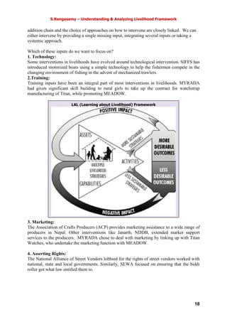 S.Rengasamy – Understanding & Analyzing Livelihood Framework
18
LAL (Learning about Livelihood) Framework
addition chain and the choice of approaches on how to intervene are closely linked. We can
either intervene by providing a single missing input, integrating several inputs or taking a
systemic approach.
Which of these inputs do we want to focus on?
1. Technology:
Some interventions in livelihoods have evolved around technological intervention. SIFFS has
introduced motorized boats using a simple technology to help the fishermen compete in the
changing environment of fishing in the advent of mechanized trawlers.
2.Training:
Training inputs have been an integral part of most interventions in livelihoods. MYRADA
had given significant skill building to rural girls to take up the contract for watchstrap
manufacturing of Titan, while promoting MEADOW.
3. Marketing:
The Association of Crafts Producers (ACP) provides marketing assistance to a wide range of
producers in Nepal. Other interventions like Janarth, NDDB, extended market support
services to the producers. MYRADA chose to deal with marketing by linking up with Titan
Watches, who undertake the marketing function with MEADOW.
4. Asserting Rights:
The National Alliance of Street Vendors lobbied for the rights of street vendors worked with
national, state and local governments. Similarly, SEWA focused on ensuring that the biddi
roller got what law entitled them to.
 