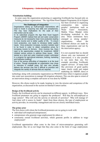 S.Rengasamy – Understanding & Analyzing Livelihood Framework
20
9.Institution building:
In some cases the organization promoting or supporting livelihoods has focused only on
building producer organizations. The Aga Khan Rural Support Programme (I) in Gujarat
has been involved in organizing
communities into various
peoples’ institutions such as
Water Users’ Association,
Mahila Vikas Mandal while
developing watershed in this
area. These institutions have
emerged as strong peoples’
organizations, where the
livelihood choices are made by
these organizations and not by
the intervention agency.
It is not essential that we should
choose only one instrument of
intervention; it is also possible
to use more than one. For
example providing livelihoods
support services of many kind
like provision of good quality
input, timely credit and output
marketing (as AKRSP, does) or
technology along with community organization (as PRADAN does when it organizes people
into water user associations to manage lift-irrigation schemes). This can also span to extent of
an intervention along a complete sub-sector as was done by NDDB
However, this choice needs to be made, keeping in view the mission and competence of the
organization, as discussed in the section on Internal Context earlier.
Design of the livelihood activity
Finally, the livelihood activity can be structured on different aspects in different ways. How
livelihood promoters are going to organize the producers? Will they be self-employed or
wage earners? Who will own the activity or network of activities? Who will manage it?
And where will it source its funds? Apart from these choices, the type of employment an
activity provides, its ownership, management and size are closely interlinked issues.
The prime actor
The first choice with whom the livelihood promoters are we going to work with:
• individual self-employed entrepreneurs;
• entrepreneurs who generate wage employment for others or
• community owned livelihood activities, which generate profits in addition to wage
employment?
Livelihood opportunities often come in the form of micro-enterprises generating self-
employment. But, let us not forget that they also come in the form of wage employment.
The Challenges of integration
Organizations taking up multi-pronged interventions will
need to invest in acquiring new skills and competencies.
This may have implications for the scale of their
intervention and its costs.
In its watershed program the Aga Khan Rural Support
Program (AKRSP) realized that soil and water conservation
measures do not necessarily mean more production leading
to more income and to better quality of life. To ensure
more production, one needs to introduce better quality
inputs. Once production increases, lucrative markets need
to be found in order to obtain competitive prices for
increasing income to farmers. Once incomes rise, there
need to be opportunities created for investment. AKRSP
initiated various actions to address these issues. What
started as a land and water treatment project culminated
in a program for agricultural extension, training, marketing
and institution building?
One of the serious difficulties of integration is at the level
of action. Though strategically an organization may chose
to intervene in multiple areas, the man who actually
delivers the services may find it difficult to prioritize and
integrate the variety of services that are required.
 