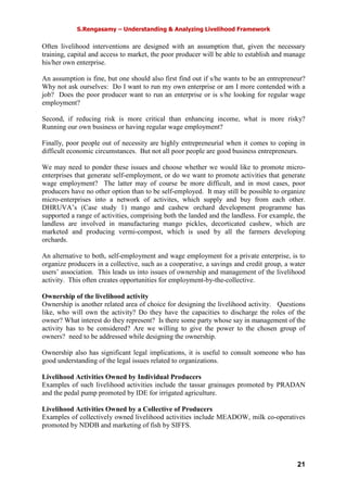 S.Rengasamy – Understanding & Analyzing Livelihood Framework
21
Often livelihood interventions are designed with an assumption that, given the necessary
training, capital and access to market, the poor producer will be able to establish and manage
his/her own enterprise.
An assumption is fine, but one should also first find out if s/he wants to be an entrepreneur?
Why not ask ourselves: Do I want to run my own enterprise or am I more contended with a
job? Does the poor producer want to run an enterprise or is s/he looking for regular wage
employment?
Second, if reducing risk is more critical than enhancing income, what is more risky?
Running our own business or having regular wage employment?
Finally, poor people out of necessity are highly entrepreneurial when it comes to coping in
difficult economic circumstances. But not all poor people are good business entrepreneurs.
We may need to ponder these issues and choose whether we would like to promote micro-
enterprises that generate self-employment, or do we want to promote activities that generate
wage employment? The latter may of course be more difficult, and in most cases, poor
producers have no other option than to be self-employed. It may still be possible to organize
micro-enterprises into a network of activites, which supply and buy from each other.
DHRUVA’s (Case study 1) mango and cashew orchard development programme has
supported a range of activities, comprising both the landed and the landless. For example, the
landless are involved in manufacturing mango pickles, decorticated cashew, which are
marketed and producing vermi-compost, which is used by all the farmers developing
orchards.
An alternative to both, self-employment and wage employment for a private enterprise, is to
organize producers in a collective, such as a cooperative, a savings and credit group, a water
users’ association. This leads us into issues of ownership and management of the livelihood
activity. This often creates opportunities for employment-by-the-collective.
Ownership of the livelihood activity
Ownership is another related area of choice for designing the livelihood activity. Questions
like, who will own the activity? Do they have the capacities to discharge the roles of the
owner? What interest do they represent? Is there some party whose say in management of the
activity has to be considered? Are we willing to give the power to the chosen group of
owners? need to be addressed while designing the ownership.
Ownership also has significant legal implications, it is useful to consult someone who has
good understanding of the legal issues related to organizations.
Livelihood Activities Owned by Individual Producers
Examples of such livelihood activities include the tassar grainages promoted by PRADAN
and the pedal pump promoted by IDE for irrigated agriculture.
Livelihood Activities Owned by a Collective of Producers
Examples of collectively owned livelihood activities include MEADOW, milk co-operatives
promoted by NDDB and marketing of fish by SIFFS.
 