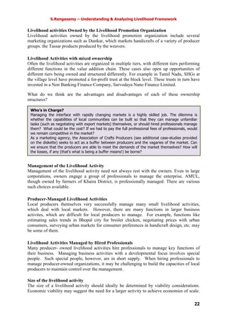 S.Rengasamy – Understanding & Analyzing Livelihood Framework
22
Livelihood activities Owned by the Livelihood Promotion Organization
Livelihood activities owned by the livelihood promotion organization include several
marketing organizations such as Dastkar, which markets handicrafts of a variety of producer
groups. the Tassar products produced by the weavers.
Livelihood Activities with mixed ownership
Often the livelihood activities are organized in multiple tiers, with different tiers performing
different functions in the value addition chain. These cases also open up opportunities of
different tiers being owned and structured differently. For example in Tamil Nadu, SHGs at
the village level have promoted a for-profit trust at the block level. These trusts in turn have
invested in a Non Banking Finance Company, Sarvodaya Nano Finance Limited.
What do we think are the advantages and disadvantages of each of these ownership
structures?
Management of the Livelihood Activity
Management of the livelihood activity need not always rest with the owners. Even in large
corporations, owners engage a group of professionals to manage the enterprise. AMUL,
though owned by farmers of Khaira District, is professionally managed. There are various
such choices available.
Producer-Managed Livelihood Activities
Local producers themselves very successfully manage many small livelihood activities,
which deal with local markets. However, there are many functions in larger business
activites, which are difficult for local producers to manage. For example, functions like
estimating sales trends in Bhopal city for broiler chicken, negotiating prices with urban
consumers, surveying urban markets for consumer preferences in handicraft design, etc. may
be some of them.
Livelihood Activities Managed by Hired Professionals
Many producer- owned livelihood activities hire professionals to manage key functions of
their business. Managing business activities with a developmental focus involves special
people. Such special people, however, are in short supply. When hiring professionals to
manage producer-owned organizations, it may be challenging to build the capacities of local
producers to maintain control over the management.
Size of the livelihood activity
The size of a livelihood activity should ideally be determined by viability considerations.
Economic viability may suggest the need for a larger activity to achieve economies of scale.
Who’s in Charge?
Managing the interface with rapidly changing markets is a highly skilled job. The dilemma is
whether the capabilities of local communities can be built so that they can manage unfamiliar
tasks (such as negotiating with export markets) themselves, or should hired professionals manage
them? What could be the cost? If we had to pay the full professional fees of professionals, would
we remain competitive in the market?
As a marketing agency, the Association of Crafts Producers (see additional case-studies provided
on the diskette) seeks to act as a buffer between producers and the vagaries of the market. Can
we ensure that the producers are able to meet the demands of the market themselves? How will
the losses, if any (that’s what is being a buffer means!) be borne?
 