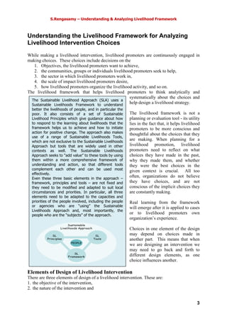 S.Rengasamy – Understanding & Analyzing Livelihood Framework
3
The Sustainable Livelihood Approach (SLA) uses a
Sustainable Livelihoods Framework to understand
better the livelihoods of people, and in particular the
poor. It also consists of a set of Sustainable
Livelihood Principles which give guidance about how
to respond to the learning about livelihoods that the
framework helps us to achieve and how to initiate
action for positive change. The approach also makes
use of a range of Sustainable Livelihoods Tools,
which are not exclusive to the Sustainable Livelihoods
Approach but tools that are widely used in other
contexts as well. The Sustainable Livelihoods
Approach seeks to “add value” to these tools by using
them within a more comprehensive framework of
understanding and action, so that different tools
complement each other and can be used most
effectively.
Even these three basic elements in the approach –
framework, principles and tools – are not fixed and
they need to be modified and adapted to suit local
circumstances and priorities. In particular, all three
elements need to be adapted to the capacities and
priorities of the people involved, including the people
or agencies who are “using” the Sustainable
Livelihoods Approach and, most importantly, the
people who are the “subjects” of the approach.
Understanding the Livelihood Framework for Analyzing
Livelihood Intervention Choices
While making a livelihood intervention, livelihood promoters are continuously engaged in
making choices. These choices include decisions on the
1. Objectives, the livelihood promoters want to achieve,
2. the communities, groups or individuals livelihood promoters seek to help,
3. the sector in which livelihood promoters work in,
4. the scale of impact livelihood promoters desire,
5. how livelihood promoters organize the livelihood activity, and so on.
The livelihood framework that helps livelihood promoters to think analytically and
systematically about the choices and
help design a livelihood strategy.
The livelihood framework is not a
planning or evaluation tool - its utility
lies in the fact that, it helps livelihood
promoters to be more conscious and
thoughtful about the choices that they
are making. When planning for a
livelihood promotion, livelihood
promoters need to reflect on what
choices they have made in the past,
why they made them, and whether
they were the best choices in the
given context is crucial. All too
often, organizations do not believe
they have choices, and are not
conscious of the implicit choices they
are constantly making.
Real learning from the framework
will emerge after it is applied to cases
or to livelihood promoters own
organization’s experience.
Choices in one element of the design
may depend on choices made in
another part. This means that when
we are designing an intervention we
may need to go back and forth to
different design elements, as one
choice influences another.
Elements of Design of Livelihood Intervention
There are three elements of design of a livelihood intervention. These are:
1. the objective of the intervention,
2. the nature of the intervention and
SL
Principles
SL
Framework
SL
Tools
Sustainable
Livelihoods Approach
PEOPLE
 