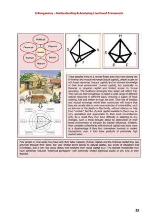 S.Rengasamy – Understanding & Analyzing Livelihood Framework
35
Tribal peoples living in a remote forest area may have strong ties
of kinship and mutual exchange (social capital), ample access to
rich forest resources (natural capital) and an intimate knowledge
of their local environment (human capital), but practically no
financial or physical capital and limited access to formal
education. The livelihood strategies they adopt will reflect this.
They will use their knowledge to exploit a wide range of different
natural resources in different ways, ensuring a supply of food,
clothing, fuel and shelter through the year. Their ties of kinships
and mutual exchange within their community will ensure that
they are usually able to overcome episodes of vulnerability, such
as sickness or the deaths in the family, without reliance on help
from “outside”. But the physical capital available to them may be
very specialized and appropriate to their local circumstances
only. As a result they may have difficulty in adapting to any
changes, such a those brought about by destruction of their
forest environment or intrusion by outside influences. Similarly,
their complete unfamiliarity with financial capital may leave them
at a disadvantage if they find themselves involved in market
transactions, even if they have products of potentially high
market value.
Poor people in rural areas may have only their labor capacity (human capital) and the financial capital they can
generate through their labor, but very limited direct access to natural capital, low levels of education and
knowledge, and a very low social status that weakens their social capital base. The poorest households may
have extremely reduced “livelihood pentagons” with extremely limited livelihood assets of any kind at their
disposal.
 