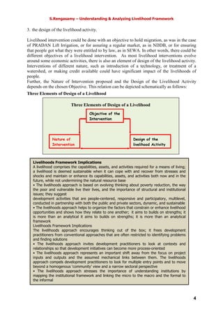 S.Rengasamy – Understanding & Analyzing Livelihood Framework
4
3. the design of the livelihood activity.
Livelihood intervention could be done with an objective to hold migration, as was in the case
of PRADAN Lift Irrigation, or for assuring a regular market, as in NDDB, or for ensuring
that people got what they were entitled to by law, as in SEWA. In other words, there could be
different objectives of a livelihood intervention. As most livelihood interventions evolve
around some economic activities, there is also an element of design of the livelihood activity.
Interventions of different nature, such as introduction of a technology, or treatment of a
watershed, or making credit available could have significant impact of the livelihoods of
people.
Further, the Nature of Intervention proposed and the Design of the Livelihood Activity
depends on the chosen Objective. This relation can be depicted schematically as follows:
Three Elements of Design of a Livelihood
Nature of
Intervention
Objective of the
Intervention
Design of the
livelihood Activity
Three Elements of Design of a Livelihood
Livelihoods Framework Implications
A livelihood comprises the capabilities, assets, and activities required for a means of living;
a livelihood is deemed sustainable when it can cope with and recover from stresses and
shocks and maintain or enhance its capabilities, assets, and activities both now and in the
future, while not undermining the natural resource base
• The livelihoods approach is based on evolving thinking about poverty reduction, the way
the poor and vulnerable live their lives, and the importance of structural and institutional
issues; they suggest
development activities that are people-centered, responsive and participatory, multilevel,
conducted in partnership with both the public and private sectors, dynamic, and sustainable
• The livelihoods approach helps to organize the factors that constrain or enhance livelihood
opportunities and shows how they relate to one another; it aims to builds on strengths; it
is more than an analytical it aims to builds on strengths; it is more than an analytical
framework
Livelihoods Framework Implications
The livelihoods approach encourages thinking out of the box; it frees development
practitioners from conventional approaches that are often restricted to identifying problems
and finding solutions
• The livelihoods approach invites development practitioners to look at contexts and
relationships so that development initiatives can become more process-oriented
• The livelihoods approach represents an important shift away from the focus on project
inputs and outputs and the assumed mechanical links between them. The livelihoods
approach compels development practitioners to look for multiple entry points and to move
beyond a homogenous ‘community’ view and a narrow sectoral perspective
• The livelihoods approach stresses the importance of understanding institutions by
mapping the institutional framework and linking the micro to the macro and the formal to
the informal
• The livelihoods approach calls for a new style of policy appraisal that moves from
 
