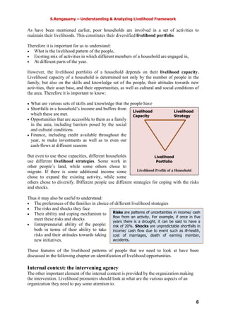 S.Rengasamy – Understanding & Analyzing Livelihood Framework
6
Livelihood Livelihood
Capacity Strategy
Livelihood
Portfolio
Livelihood Profile of a Household
As have been mentioned earlier, poor households are involved in a set of activities to
maintain their livelihoods. This constitutes their diversified livelihood portfolio.
Therefore it is important for us to understand:
• What is the livelihood pattern of the people,
• Existing mix of activities in which different members of a household are engaged in,
• At different parts of the year.
However, the livelihood portfolio of a household depends on their livelihood capacity.
Livelihood capacity of a household is determined not only by the number of people in the
family, but also on the skills and knowledge set of the people, their attitudes towards new
activities, their asset base, and their opportunities, as well as cultural and social conditions of
the area. Therefore it is important to know:
• What are various sets of skills and knowledge that the people have
• Shortfalls in a household’s income and buffers from
which these are met.
• Opportunities that are accessible to them as a family
in the area, including barriers posed by the social
and cultural conditions.
• Finance, including credit available throughout the
year, to make investments as well as to even out
cash-flows at different seasons
But even to use these capacities, different households
use different livelihood strategies. Some work in
other people’s land, while some others chose to
migrate. If there is some additional income some
chose to expand the existing activity, while some
others chose to diversify. Different people use different strategies for coping with the risks
and shocks.
Thus it may also be useful to understand:
• The preferences of the families in choice of different livelihood strategies
• The risks and shocks they face
• Their ability and coping mechanism to
meet these risks and shocks
• Entrepreneurial ability of the people:
both in terms of their ability to take
risks and their attitudes towards taking
new initiatives.
These features of the livelihood patterns of people that we need to look at have been
discussed in the following chapter on identification of livelihood opportunities.
Internal context: the intervening agency
The other important element of the internal context is provided by the organization making
the intervention. Livelihood promoters should look at what are the various aspects of an
organization they need to pay some attention to.
Risks are patterns of uncertainties in income/ cash
flow from an activity. For example, if once in five
years there is a drought, it can be said to have a
risk of 20%. Shocks are unpredictable shortfalls in
income/ cash flow due to event such as ill-health,
cost of marriages, death of earning member,
accidents.
 