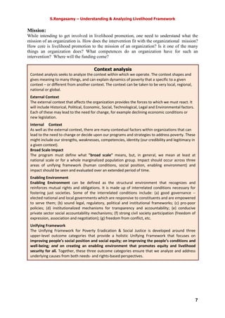 S.Rengasamy – Understanding & Analyzing Livelihood Framework
7
Mission:
While intending to get involved in livelihood promotion, one need to understand what the
mission of an organization is. How does the intervention fit with the organizational mission?
How core is livelihood promotion to the mission of an organization? Is it one of the many
things an organization does? What competences do an organization have for such an
intervention? Where will the funding come?
Context analysis
Context analysis seeks to analyze the context within which we operate. The context shapes and
gives meaning to many things, and can explain dynamics of poverty that a specific to a given
context – or different from another context. The context can be taken to be very local, regional,
national or global.
External Context
The external context that affects the organization provides the forces to which we must react. It
will include Historical, Political, Economic, Social, Technological, Legal and Environmental factors.
Each of these may lead to the need for change, for example declining economic conditions or
new legislation.
Internal O Context
As well as the external context, there are many contextual factors within organizations that can
lead to the need to change or decide upon our programs and strategies to address poverty. These
might include our strengths, weaknesses, competencies, identity (our credibility and legitimacy in
a given context).
Broad Scale Impact
The program must define what "broad scale" means, but, in general, we mean at least at
national scale or for a whole marginalized population group. Impact should occur across three
areas of unifying framework (human conditions, social position, enabling environment) and
impact should be seen and evaluated over an extended period of time.
Enabling Environment
Enabling Environment can be defined as the structural environment that recognizes and
reinforces mutual rights and obligations. It is made up of interrelated conditions necessary for
fostering just societies. Some of the interrelated conditions include: (a) good governance --
elected national and local governments which are responsive to constituents and are empowered
to serve them; (b) sound legal, regulatory, political and institutional frameworks; (c) pro-poor
policies; (d) institutionalized mechanisms for transparency and accountability; (e) conducive
private sector social accountability mechanisms; (f) strong civil society participation (freedom of
expression, association and negotiation); (g) freedom from conflict, etc.
Unifying Framework
The Unifying Framework for Poverty Eradication & Social Justice is developed around three
upper-level outcome categories that provide a holistic Unifying Framework that focuses on
improving people’s social position and social equity; on improving the people’s conditions and
well-being; and on creating an enabling environment that promotes equity and livelihood
security for all. Together, these three outcome categories ensure that we analyze and address
underlying causes from both needs- and rights-based perspectives.
 