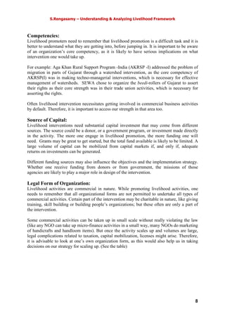S.Rengasamy – Understanding & Analyzing Livelihood Framework
8
Competencies:
Livelihood promoters need to remember that livelihood promotion is a difficult task and it is
better to understand what they are getting into, before jumping in. It is important to be aware
of an organization’s core competency, as it is likely to have serious implications on what
intervention one would take up.
For example: Aga Khan Rural Support Program -India (AKRSP -I) addressed the problem of
migration in parts of Gujarat through a watershed intervention, as the core competency of
AKRSP(I) was in making techno-managerial interventions, which is necessary for effective
management of watersheds. SEWA chose to organize the beedi-rollers of Gujarat to assert
their rights as their core strength was in their trade union activities, which is necessary for
asserting the rights.
Often livelihood intervention necessitates getting involved in commercial business activities
by default. Therefore, it is important to access our strength in that area too.
Source of Capital:
Livelihood interventions need substantial capital investment that may come from different
sources. The source could be a donor, or a government program, or investment made directly
in the activity. The more one engage in livelihood promotion, the more funding one will
need. Grants may be great to get started, but the total fund available is likely to be limited. A
large volume of capital can be mobilized from capital markets if, and only if, adequate
returns on investments can be generated.
Different funding sources may also influence the objectives and the implementation strategy.
Whether one receive funding from donors or from government, the missions of those
agencies are likely to play a major role in design of the intervention.
Legal Form of Organization:
Livelihood activities are commercial in nature. While promoting livelihood activities, one
needs to remember that all organizational forms are not permitted to undertake all types of
commercial activities. Certain part of the intervention may be charitable in nature, like giving
training, skill building or building people’s organizations; but these often are only a part of
the intervention.
Some commercial activities can be taken up in small scale without really violating the law
(like any NGO can take up micro-finance activities in a small way, many NGOs do marketing
of handicrafts and handloom items). But once the activity scales up and volumes are large,
legal complications related to taxation, capital mobilization, licenses might arise. Therefore,
it is advisable to look at one’s own organization form, as this would also help us in taking
decisions on our strategy for scaling up. (See the table)
 