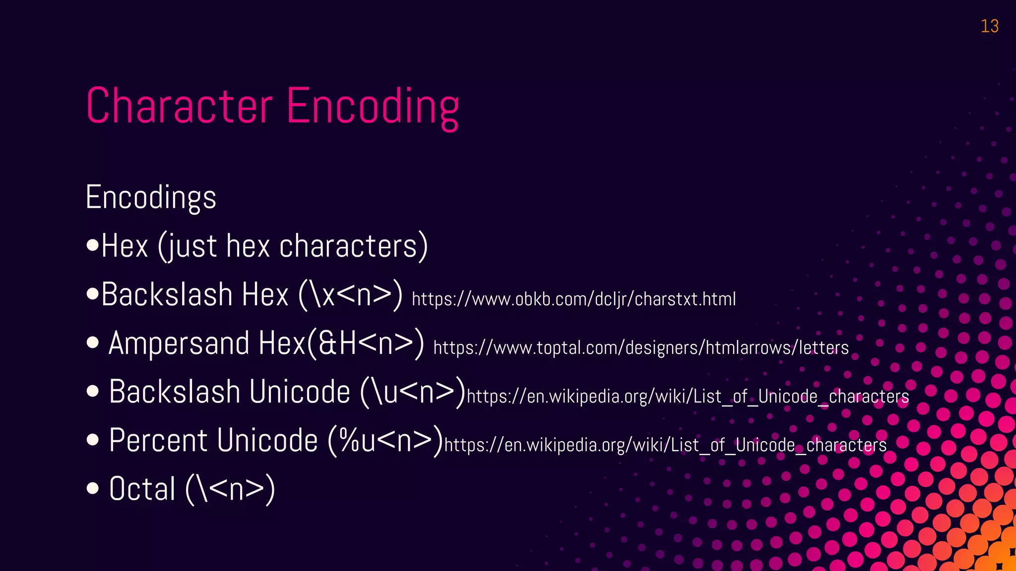 Character Encoding
Encodings
•Hex (just hex characters)
•Backslash Hex (x<n>) https://www.obkb.com/dcljr/charstxt.html
• Ampersand Hex(&H<n>) https://www.toptal.com/designers/htmlarrows/letters
• Backslash Unicode (u<n>)https://en.wikipedia.org/wiki/List_of_Unicode_characters
• Percent Unicode (%u<n>)https://en.wikipedia.org/wiki/List_of_Unicode_characters
• Octal (<n>)
13
 