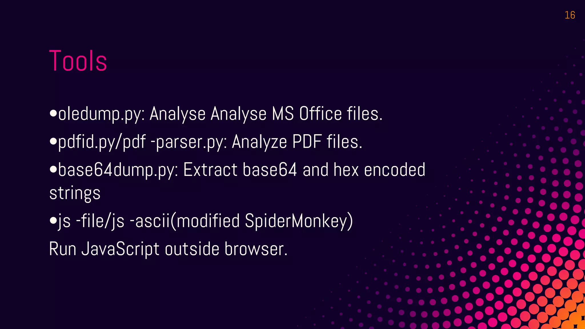 Tools
•oledump.py: Analyse Analyse MS Office files.
•pdfid.py/pdf -parser.py: Analyze PDF files.
•base64dump.py: Extract base64 and hex encoded
strings
•js -file/js -ascii(modified SpiderMonkey)
Run JavaScript outside browser.
16
 