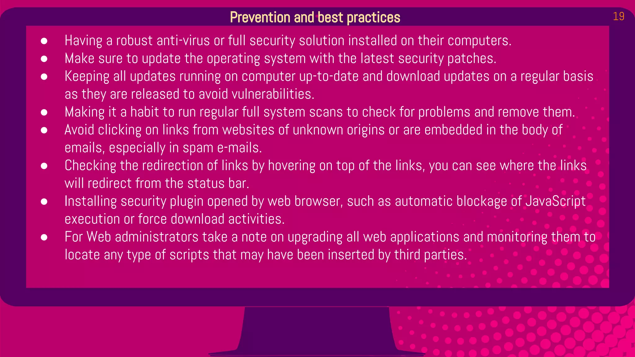 19Prevention and best practices
● Having a robust anti-virus or full security solution installed on their computers.
● Make sure to update the operating system with the latest security patches.
● Keeping all updates running on computer up-to-date and download updates on a regular basis
as they are released to avoid vulnerabilities.
● Making it a habit to run regular full system scans to check for problems and remove them.
● Avoid clicking on links from websites of unknown origins or are embedded in the body of
emails, especially in spam e-mails.
● Checking the redirection of links by hovering on top of the links, you can see where the links
will redirect from the status bar.
● Installing security plugin opened by web browser, such as automatic blockage of JavaScript
execution or force download activities.
● For Web administrators take a note on upgrading all web applications and monitoring them to
locate any type of scripts that may have been inserted by third parties.
 
