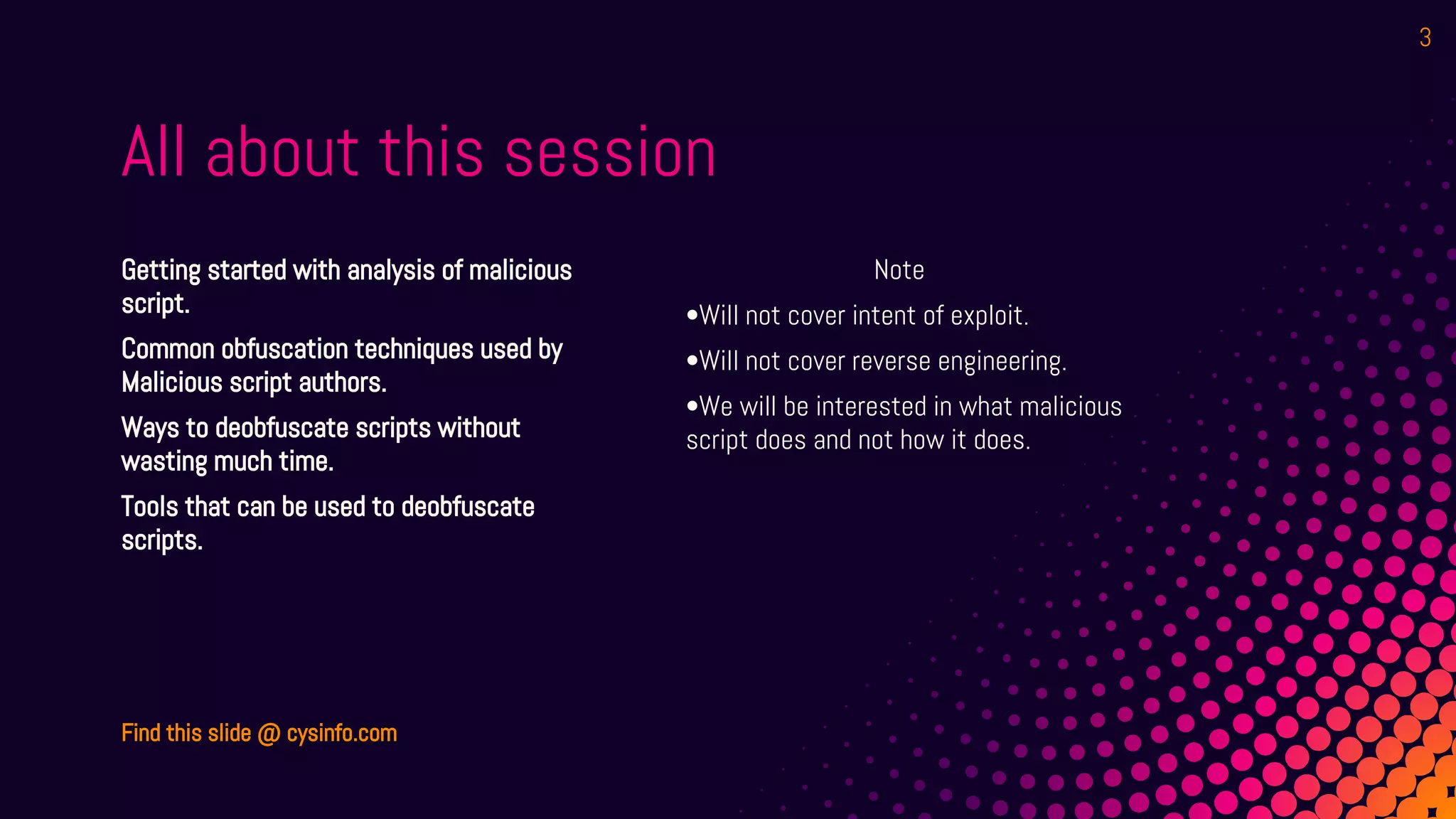 All about this session
Note
•Will not cover intent of exploit.
•Will not cover reverse engineering.
•We will be interested in what malicious
script does and not how it does.
Getting started with analysis of malicious
script.
Common obfuscation techniques used by
Malicious script authors.
Ways to deobfuscate scripts without
wasting much time.
Tools that can be used to deobfuscate
scripts.
Find this slide @ cysinfo.com
3
 