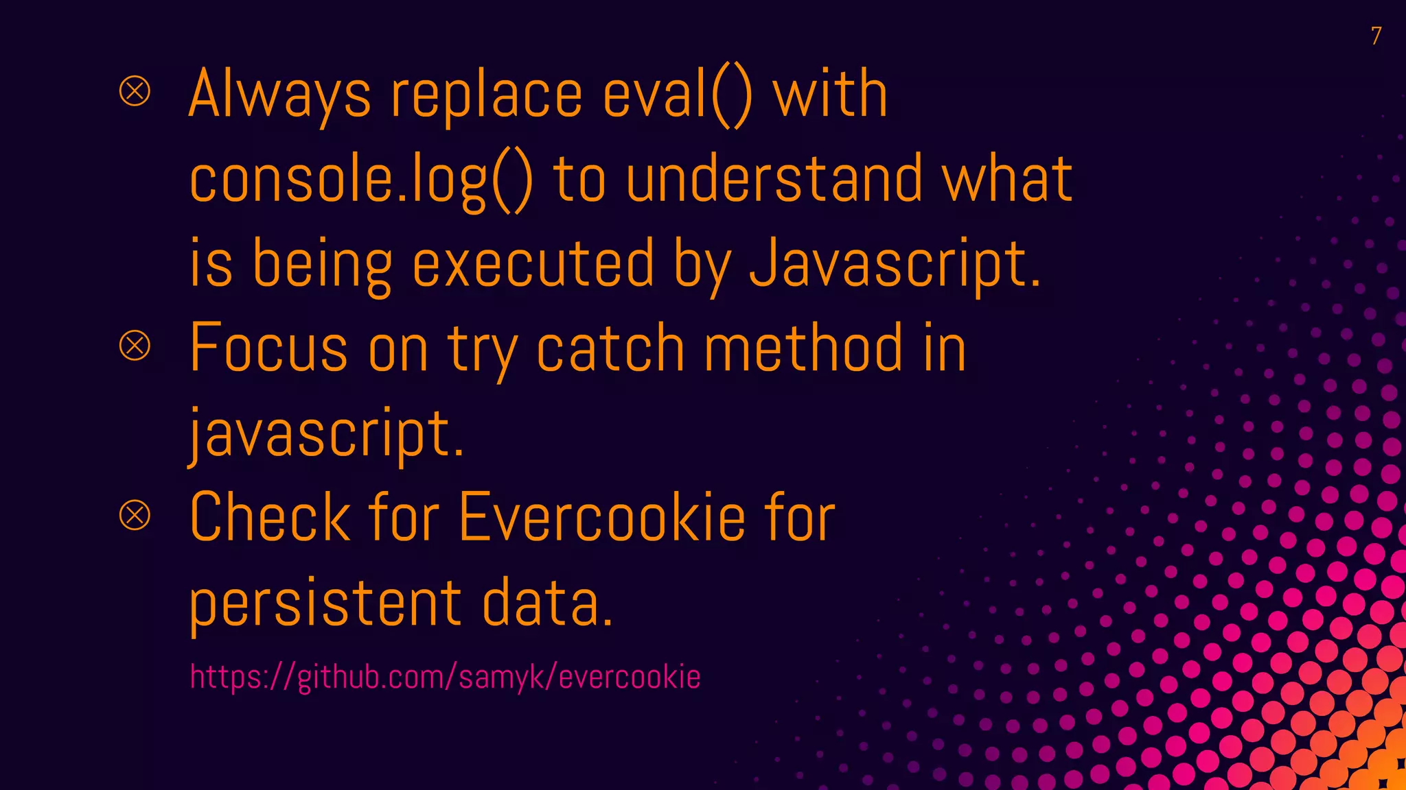 ⊗ Always replace eval() with
console.log() to understand what
is being executed by Javascript.
⊗ Focus on try catch method in
javascript.
⊗ Check for Evercookie for
persistent data.
https://github.com/samyk/evercookie
7
 