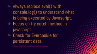 ⊗ Always replace eval() with
console.log() to understand what
is being executed by Javascript.
⊗ Focus on try catch method in
javascript.
⊗ Check for Evercookie for
persistent data.
https://github.com/samyk/evercookie
7
 