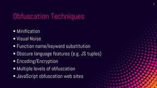 Obfuscation Techniques
• Minification
• Visual Noise
• Function name/keyword substitution
• Obscure language features (e.g. JS tuples)
• Encoding/Encryption
• Multiple levels of obfuscation
• JavaScript obfuscation web sites
9
 