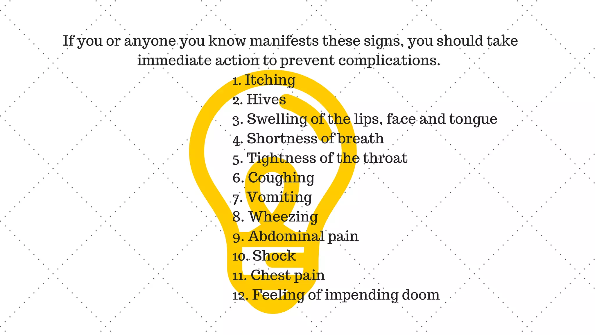 If you or anyone you know manifests these signs, you should take
immediate action to prevent complications.
1. Itching
2. Hives
3. Swelling of the lips, face and tongue
4. Shortness of breath
5. Tightness of the throat
6. Coughing
7. Vomiting
8. Wheezing
9. Abdominal pain
10. Shock
11. Chest pain
12. Feeling of impending doom
 