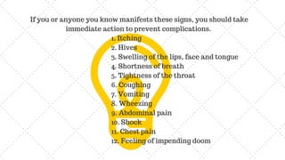 If you or anyone you know manifests these signs, you should take
immediate action to prevent complications.
1. Itching
2. Hives
3. Swelling of the lips, face and tongue
4. Shortness of breath
5. Tightness of the throat
6. Coughing
7. Vomiting
8. Wheezing
9. Abdominal pain
10. Shock
11. Chest pain
12. Feeling of impending doom
 