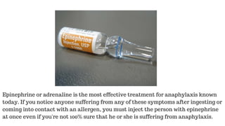 Epinephrine or adrenaline is the most effective treatment for anaphylaxis known
today. If you notice anyone suffering from any of these symptoms after ingesting or
coming into contact with an allergen, you must inject the person with epinephrine
at once even if you're not 100% sure that he or she is suffering from anaphylaxis.
 