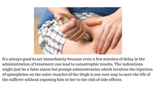 It's always good to act immediately because even a few minutes of delay in the
administration of treatment can lead to catastrophic results. The indications
might just be a false alarm but prompt administration which involves the injection
of epinephrine on the outer muscles of the thigh is one sure way to save the life of
the sufferer without exposing him or her to the risk of side effects.
 